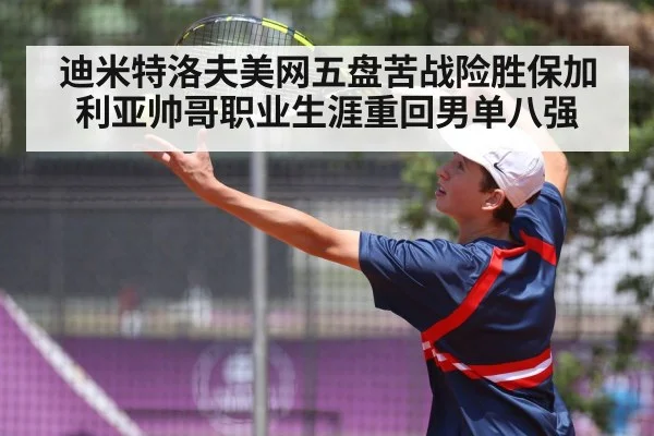迪米特洛夫美网五盘苦战险胜保加利亚帅哥职业生涯重回男单八强